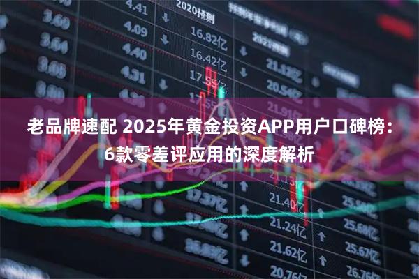 老品牌速配 2025年黄金投资APP用户口碑榜:6款零差评应用的深度解析