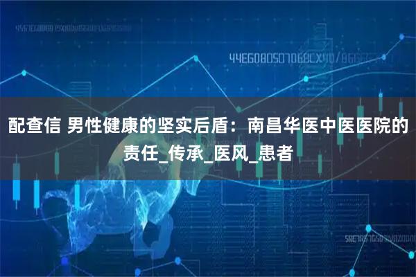 配查信 男性健康的坚实后盾:南昌华医中医医院的责任_传承_医风_患者