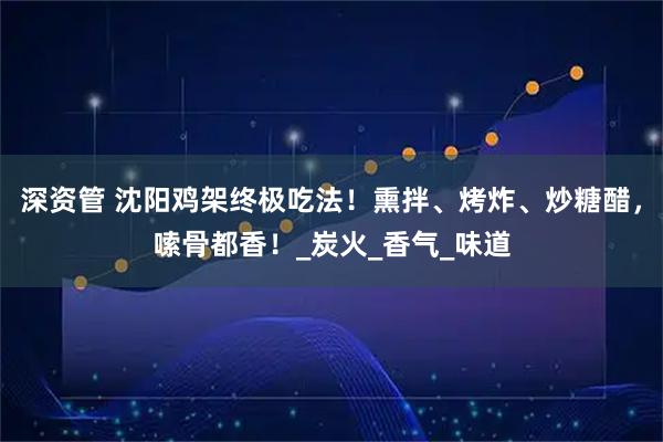 深资管 沈阳鸡架终极吃法!熏拌、烤炸、炒糖醋,嗦骨都香!_炭火_香气_味道