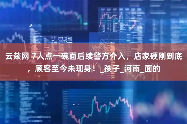 云燚网 7人点一碗面后续警方介入，店家硬刚到底，顾客至今未现身！_孩子_河南_面的