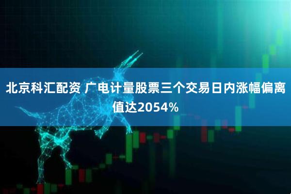 北京科汇配资 广电计量股票三个交易日内涨幅偏离值达2054%