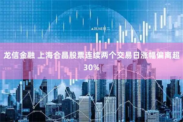 龙信金融 上海合晶股票连续两个交易日涨幅偏离超30%