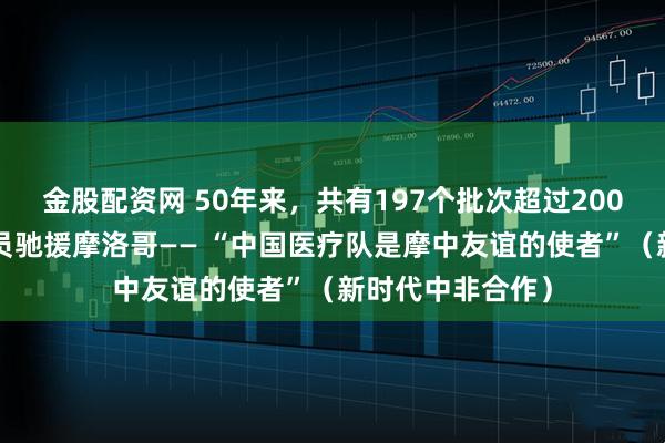金股配资网 50年来，共有197个批次超过2000名中国医护人员驰援摩洛哥—— “中国医疗队是摩中友谊的使者”（新时代中非合作）