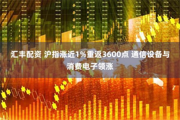 汇丰配资 沪指涨近1%重返3600点 通信设备与消费电子领涨