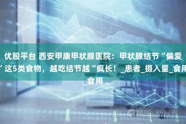 优股平台 西安甲康甲状腺医院：甲状腺结节“偏爱”这5类食物，越吃结节越“疯长！_患者_摄入量_食用