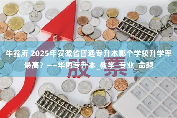 牛鑫所 2025年安徽省普通专升本哪个学校升学率最高？——华图专升本_教学_专业_命题