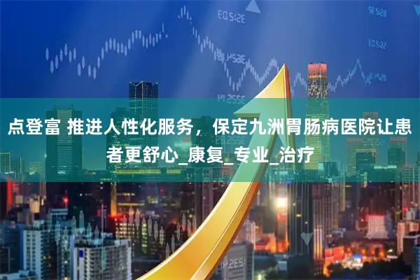 点登富 推进人性化服务,保定九洲胃肠病医院让患者更舒心_康复_专业_治疗