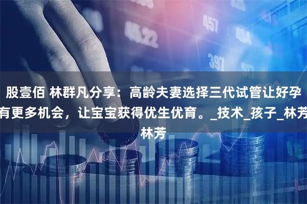 股壹佰 林群凡分享:高龄夫妻选择三代试管让好孕有更多机会,让宝宝获得优生优育。_技术_孩子_林芳