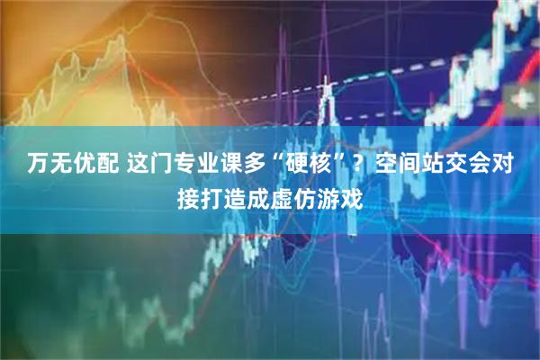 万无优配 这门专业课多“硬核”？空间站交会对接打造成虚仿游戏