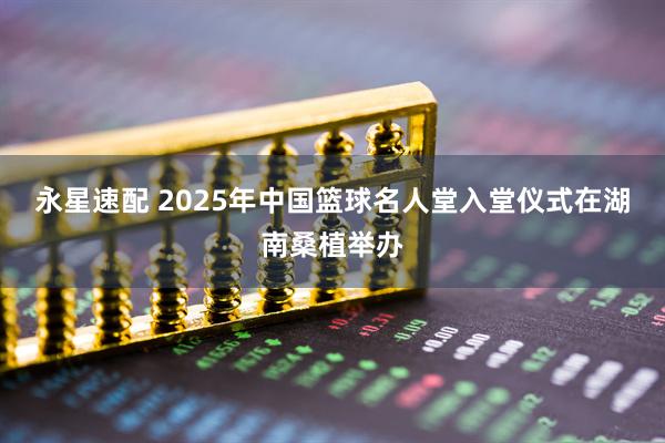 永星速配 2025年中国篮球名人堂入堂仪式在湖南桑植举办