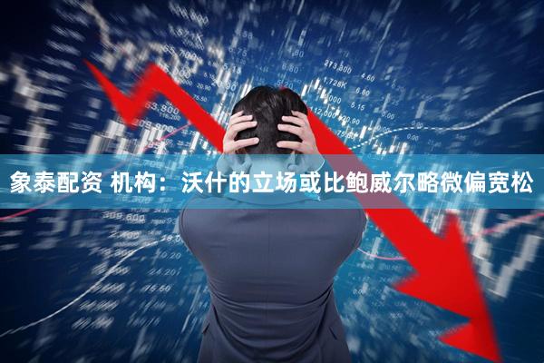 象泰配资 机构：沃什的立场或比鲍威尔略微偏宽松