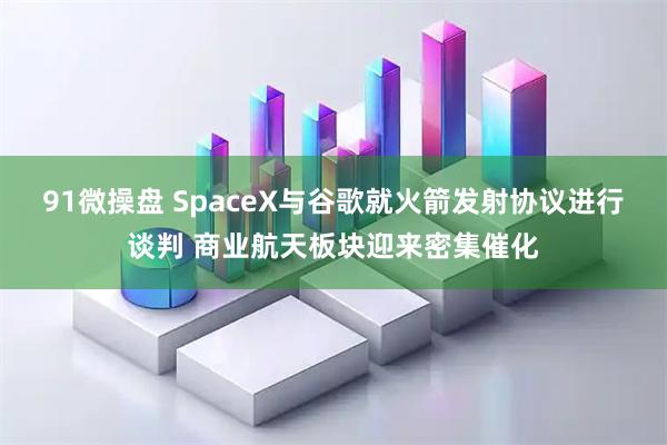 91微操盘 SpaceX与谷歌就火箭发射协议进行谈判 商业航天板块迎来密集催化