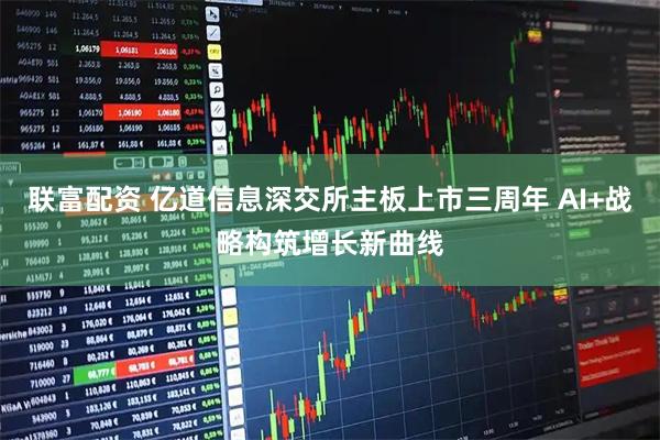 联富配资 亿道信息深交所主板上市三周年 AI+战略构筑增长新曲线