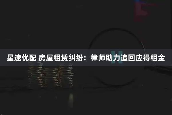 星速优配 房屋租赁纠纷：律师助力追回应得租金