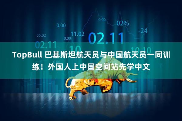 TopBull 巴基斯坦航天员与中国航天员一同训练！外国人上中国空间站先学中文