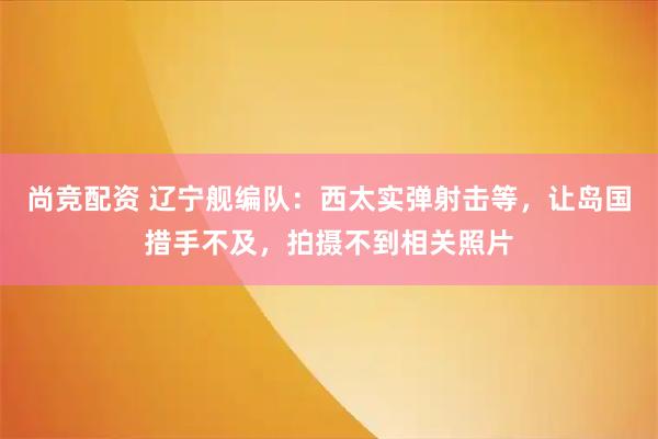 尚竞配资 辽宁舰编队：西太实弹射击等，让岛国措手不及，拍摄不到相关照片