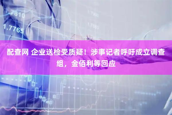 配查网 企业送检受质疑！涉事记者呼吁成立调查组，金佰利等回应