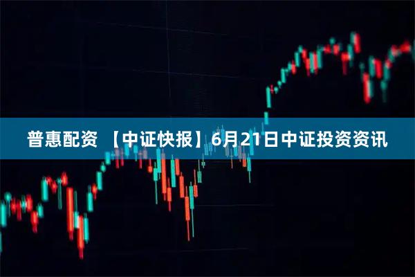 普惠配资 【中证快报】6月21日中证投资资讯