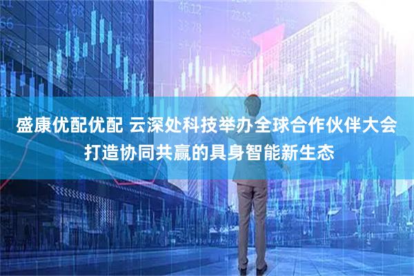 盛康优配优配 云深处科技举办全球合作伙伴大会 打造协同共赢的具身智能新生态