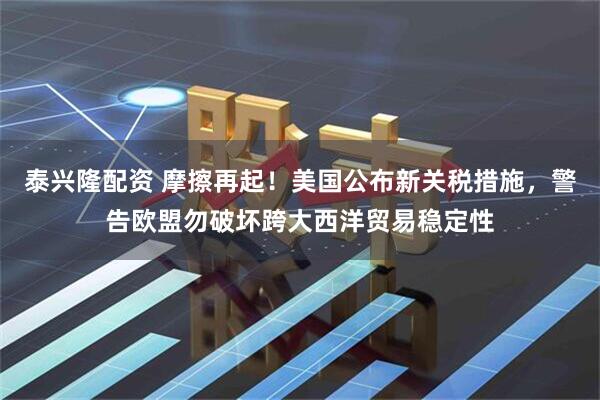 泰兴隆配资 摩擦再起！美国公布新关税措施，警告欧盟勿破坏跨大西洋贸易稳定性