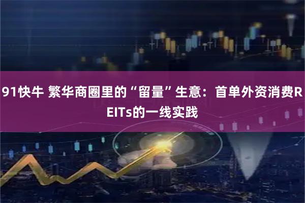 91快牛 繁华商圈里的“留量”生意：首单外资消费REITs的一线实践