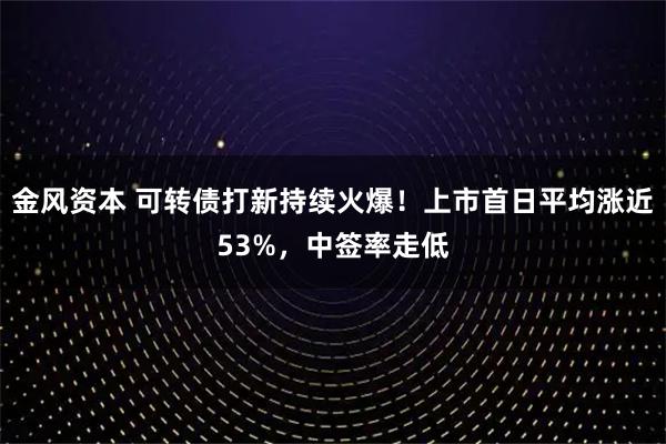 金风资本 可转债打新持续火爆！上市首日平均涨近53%，中签率走低
