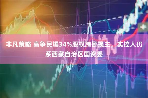 非凡策略 高争民爆34%股权腾挪换主，实控人仍系西藏自治区国资委