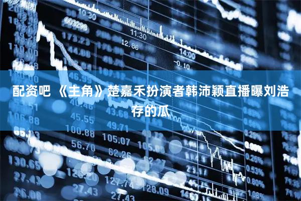 配资吧 《主角》楚嘉禾扮演者韩沛颖直播曝刘浩存的瓜